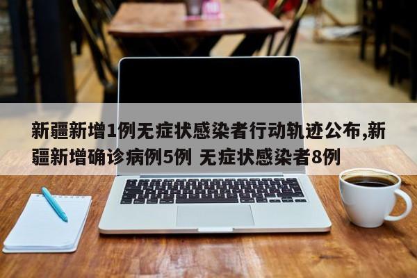 新疆新增1例无症状感染者行动轨迹公布,新疆新增确诊病例5例 无症状感染者8例