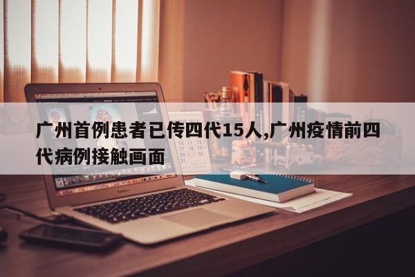 广州首例患者已传四代15人,广州疫情前四代病例接触画面