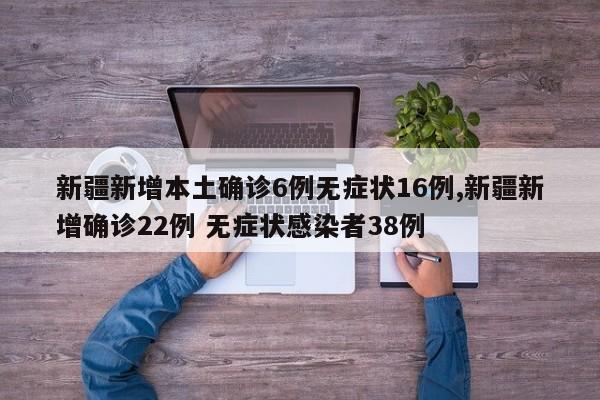 新疆新增本土确诊6例无症状16例,新疆新增确诊22例 无症状感染者38例