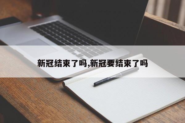 新冠结束了吗,新冠要结束了吗