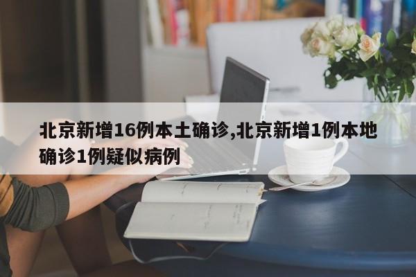 北京新增16例本土确诊,北京新增1例本地确诊1例疑似病例