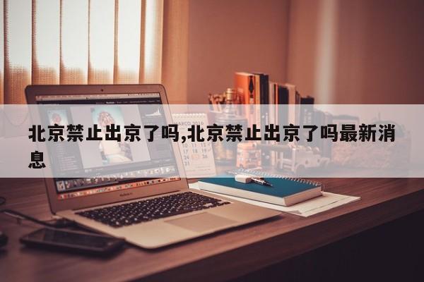 北京禁止出京了吗,北京禁止出京了吗最新消息