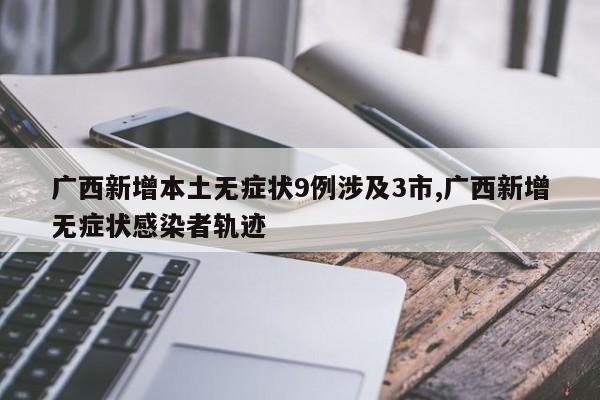 广西新增本土无症状9例涉及3市,广西新增无症状感染者轨迹
