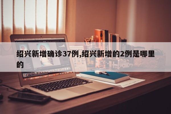 绍兴新增确诊37例,绍兴新增的2例是哪里的