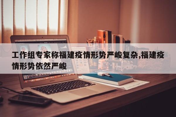 工作组专家称福建疫情形势严峻复杂,福建疫情形势依然严峻