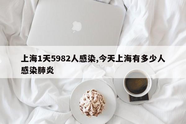 上海1天5982人感染,今天上海有多少人感染肺炎
