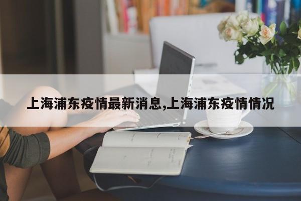 上海浦东疫情最新消息,上海浦东疫情情况