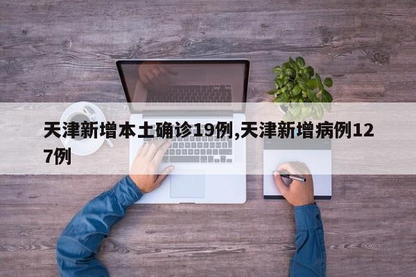 天津新增本土确诊19例,天津新增病例127例