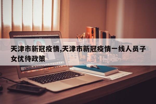 天津市新冠疫情,天津市新冠疫情一线人员子女优待政策