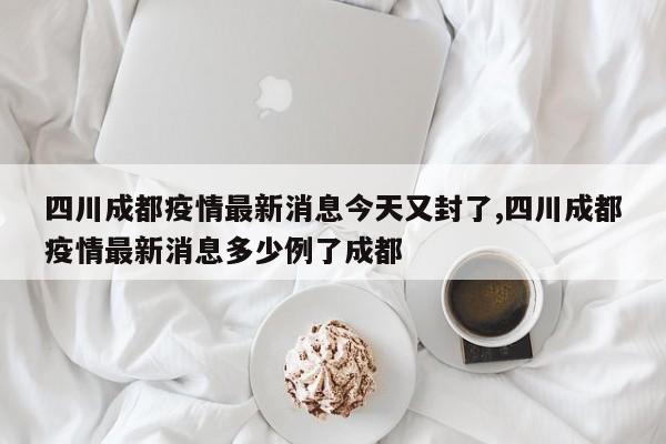 四川成都疫情最新消息今天又封了,四川成都疫情最新消息多少例了成都