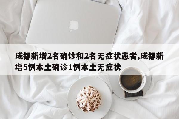 成都新增2名确诊和2名无症状患者,成都新增5例本土确诊1例本土无症状