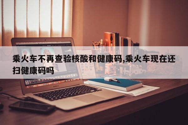 乘火车不再查验核酸和健康码,乘火车现在还扫健康码吗