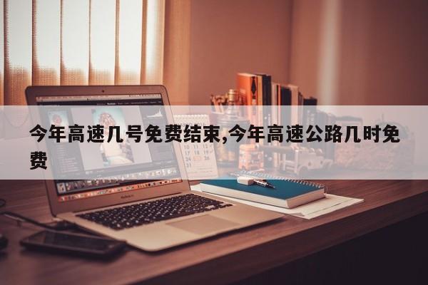 今年高速几号免费结束,今年高速公路几时免费
