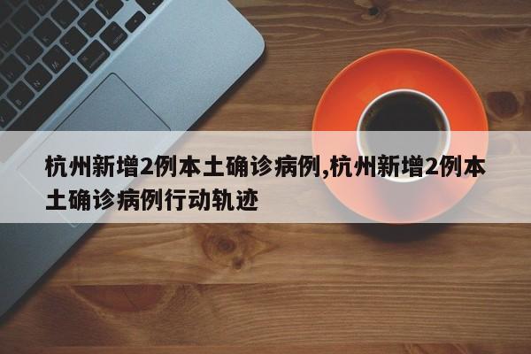 杭州新增2例本土确诊病例,杭州新增2例本土确诊病例行动轨迹