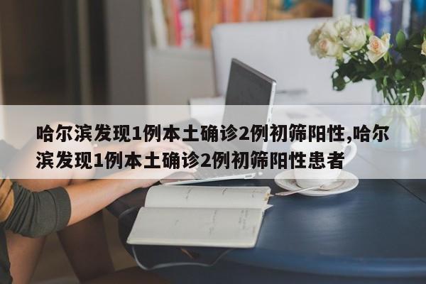 哈尔滨发现1例本土确诊2例初筛阳性,哈尔滨发现1例本土确诊2例初筛阳性患者