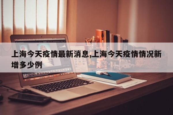 上海今天疫情最新消息,上海今天疫情情况新增多少例
