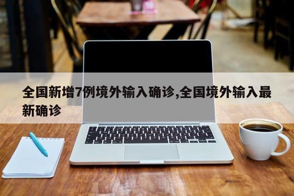 全国新增7例境外输入确诊,全国境外输入最新确诊