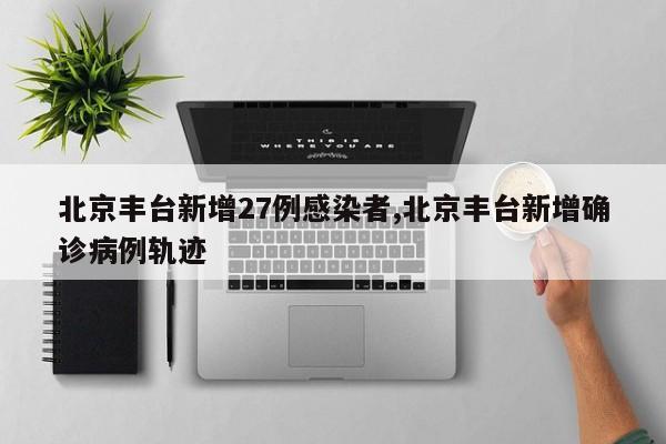 北京丰台新增27例感染者,北京丰台新增确诊病例轨迹
