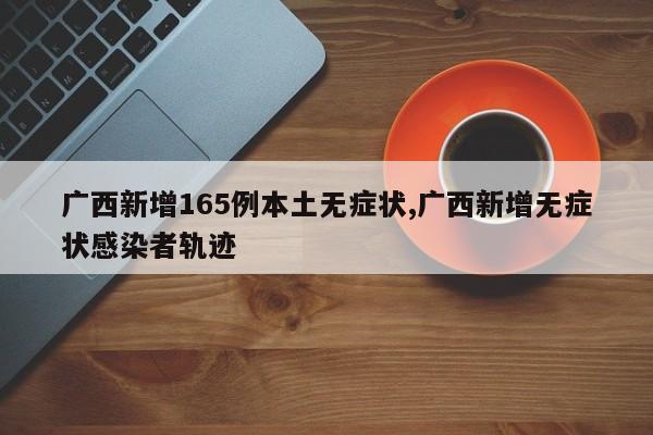 广西新增165例本土无症状,广西新增无症状感染者轨迹