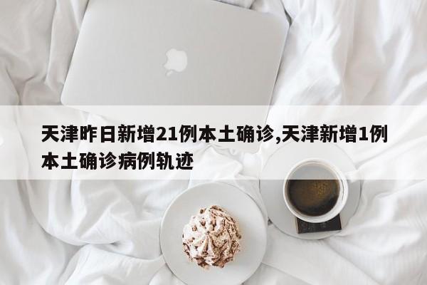 天津昨日新增21例本土确诊,天津新增1例本土确诊病例轨迹