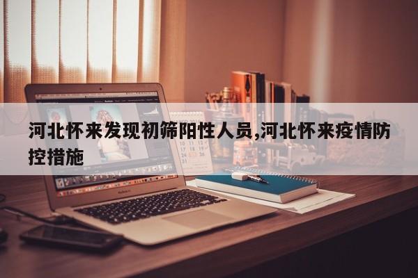 河北怀来发现初筛阳性人员,河北怀来疫情防控措施