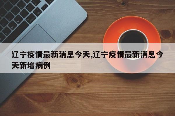 辽宁疫情最新消息今天,辽宁疫情最新消息今天新增病例