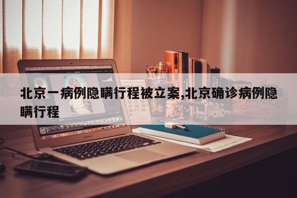 北京一病例隐瞒行程被立案,北京确诊病例隐瞒行程