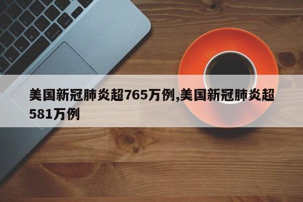 美国新冠肺炎超765万例,美国新冠肺炎超581万例