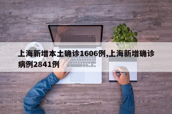 上海新增本土确诊1606例,上海新增确诊病例2841例