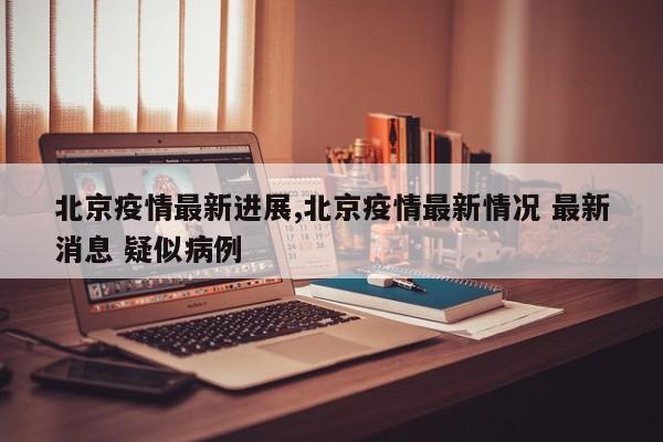 北京疫情最新进展,北京疫情最新情况 最新消息 疑似病例