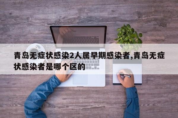 青岛无症状感染2人属早期感染者,青岛无症状感染者是哪个区的