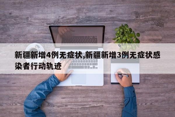 新疆新增4例无症状,新疆新增3例无症状感染者行动轨迹